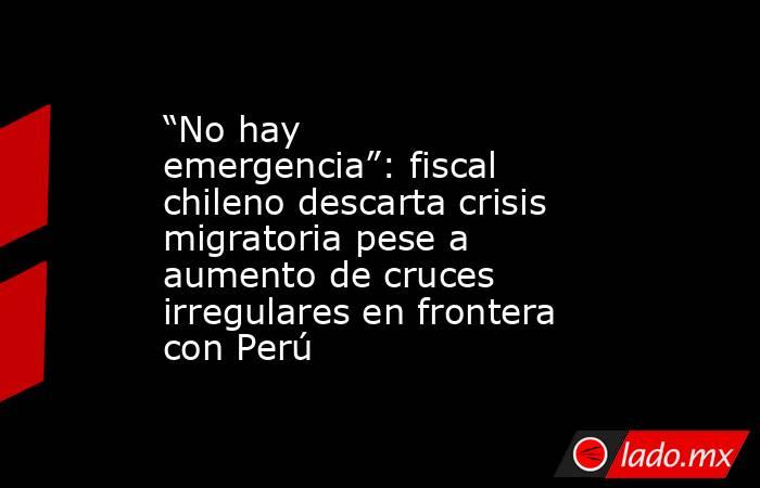 “No hay emergencia”: fiscal chileno descarta crisis migratoria pese a aumento de cruces irregulares en frontera con Perú. Noticias en tiempo real