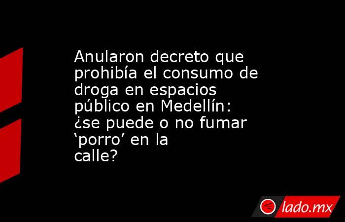 Anularon decreto que prohibía el consumo de droga en espacios público en Medellín: ¿se puede o no fumar ‘porro’ en la calle?. Noticias en tiempo real