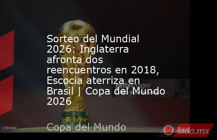 Sorteo del Mundial 2026: Inglaterra afronta dos reencuentros en 2018, Escocia aterriza en Brasil | Copa del Mundo 2026. Noticias en tiempo real