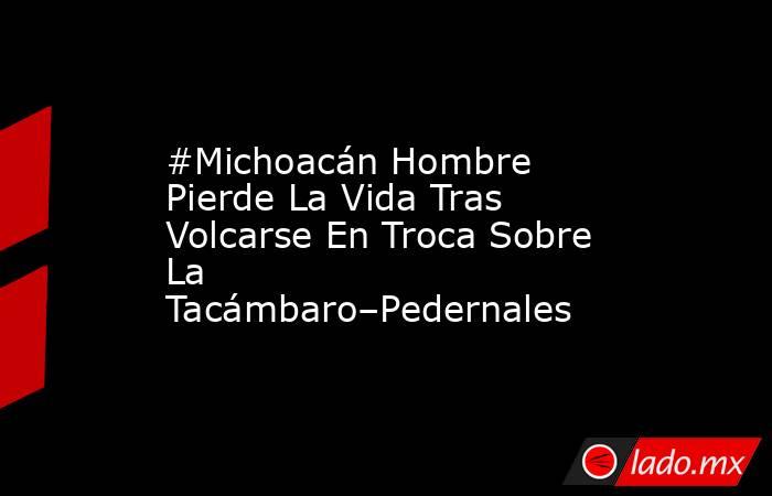 #Michoacán Hombre Pierde La Vida Tras Volcarse En Troca Sobre La Tacámbaro–Pedernales. Noticias en tiempo real