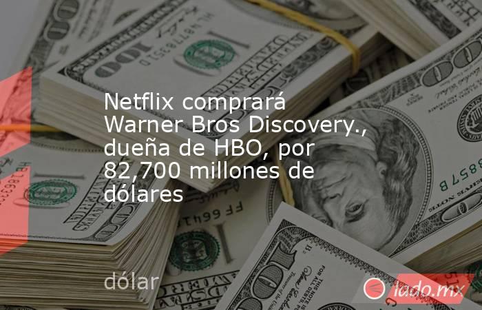 Netflix comprará Warner Bros Discovery., dueña de HBO, por 82,700 millones de dólares. Noticias en tiempo real