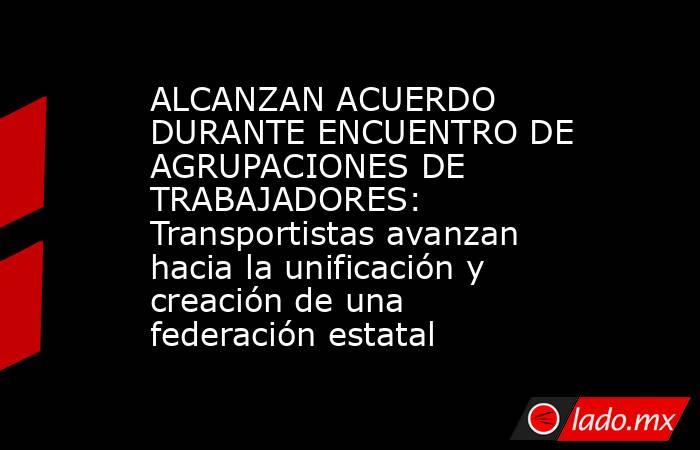 ALCANZAN ACUERDO DURANTE ENCUENTRO DE AGRUPACIONES DE TRABAJADORES: Transportistas avanzan hacia la unificación y creación de una federación estatal. Noticias en tiempo real