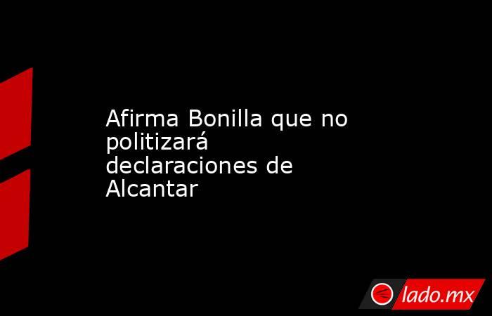 Afirma Bonilla que no politizará declaraciones de Alcantar. Noticias en tiempo real