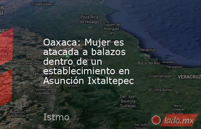 Oaxaca: Mujer es atacada a balazos dentro de un establecimiento en Asunción Ixtaltepec. Noticias en tiempo real