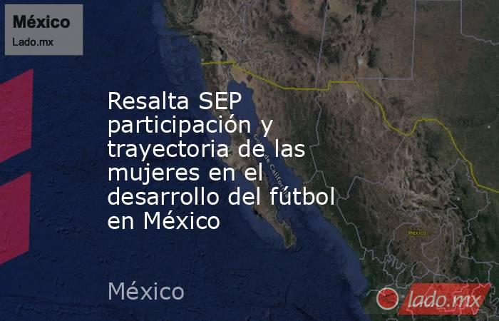 Resalta SEP participación y trayectoria de las mujeres en el desarrollo del fútbol en México. Noticias en tiempo real