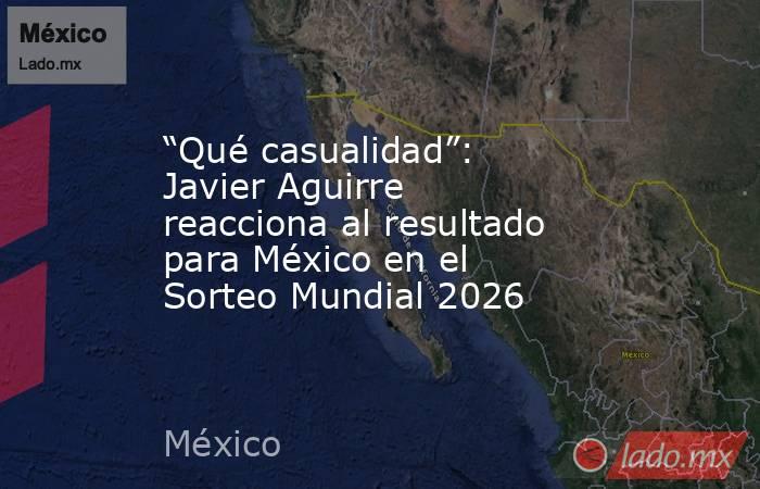 “Qué casualidad”: Javier Aguirre reacciona al resultado para México en el Sorteo Mundial 2026. Noticias en tiempo real