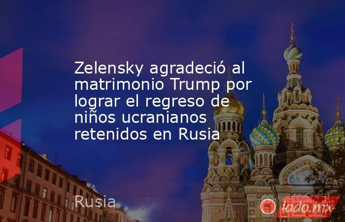 Zelensky agradeció al matrimonio Trump por lograr el regreso de niños ucranianos retenidos en Rusia. Noticias en tiempo real