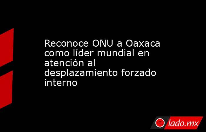 Reconoce ONU a Oaxaca como líder mundial en atención al desplazamiento forzado interno. Noticias en tiempo real