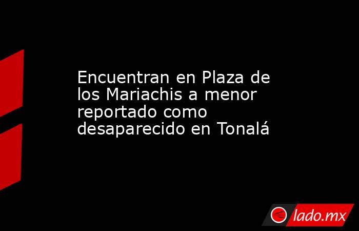 Encuentran en Plaza de los Mariachis a menor reportado como desaparecido en Tonalá. Noticias en tiempo real