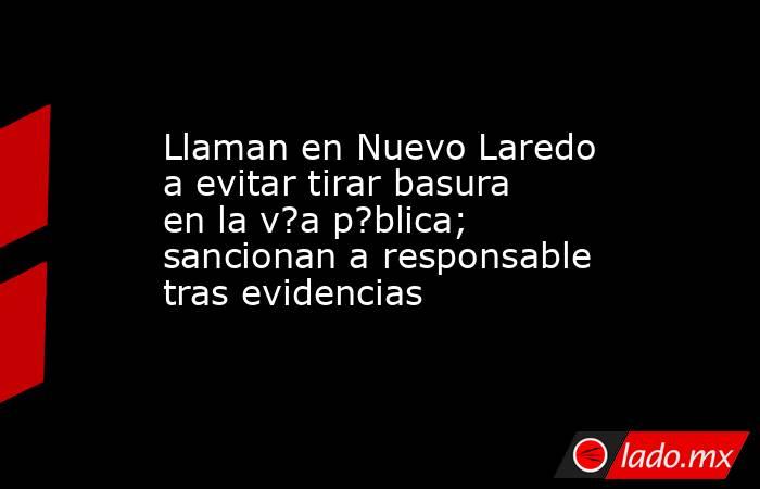 Llaman en Nuevo Laredo a evitar tirar basura en la v?a p?blica; sancionan a responsable tras evidencias. Noticias en tiempo real