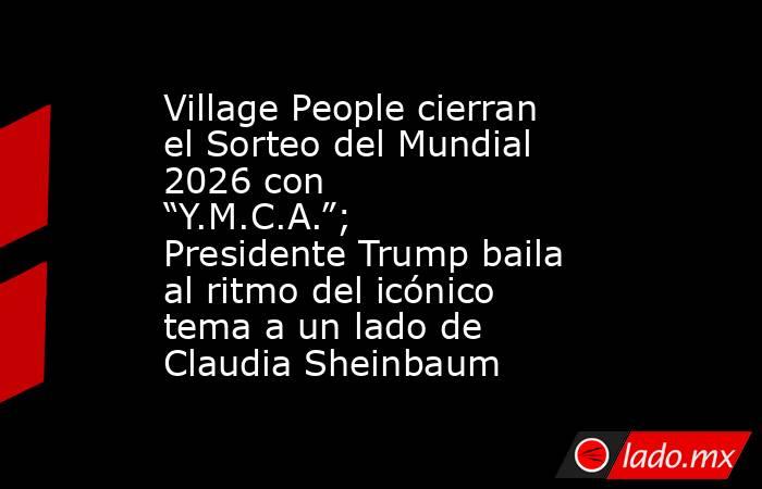 Village People cierran el Sorteo del Mundial 2026 con “Y.M.C.A.”; Presidente Trump baila al ritmo del icónico tema a un lado de Claudia Sheinbaum . Noticias en tiempo real
