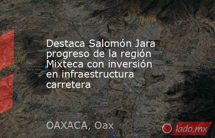 Destaca Salomón Jara progreso de la región Mixteca con inversión en infraestructura carretera. Noticias en tiempo real