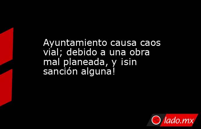 Ayuntamiento causa caos vial; debido a una obra mal planeada, y ¡sin sanción alguna!. Noticias en tiempo real