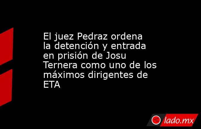 El juez Pedraz ordena la detención y entrada en prisión de Josu Ternera como uno de los máximos dirigentes de ETA. Noticias en tiempo real