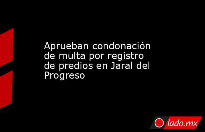 Aprueban condonación de multa por registro de predios en Jaral del Progreso. Noticias en tiempo real