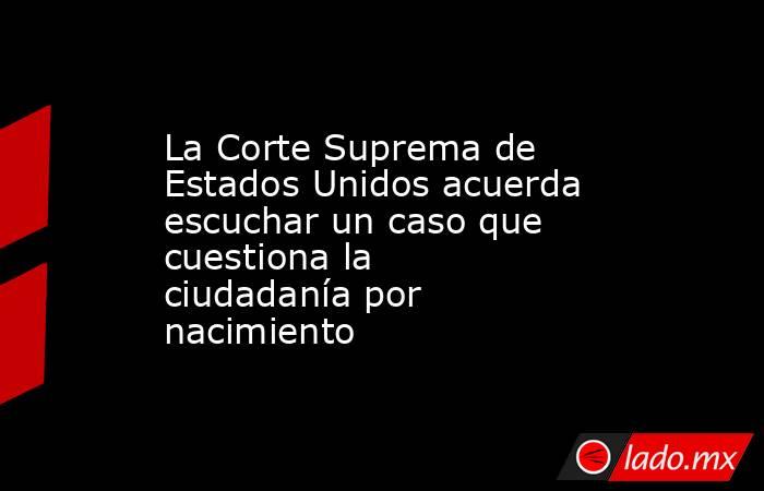 La Corte Suprema de Estados Unidos acuerda escuchar un caso que cuestiona la ciudadanía por nacimiento. Noticias en tiempo real