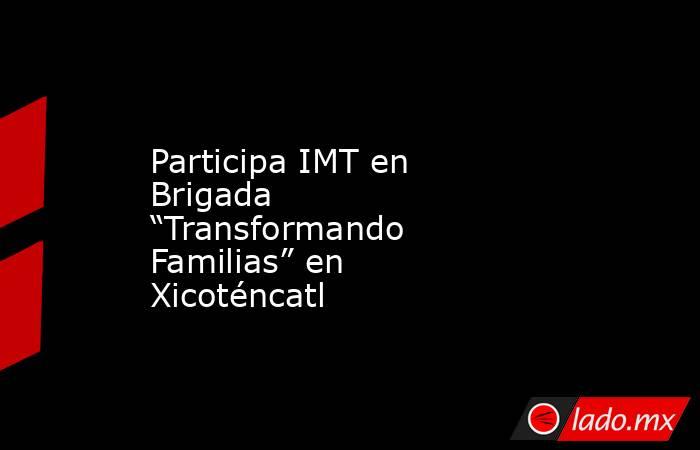 Participa IMT en Brigada “Transformando Familias” en Xicoténcatl. Noticias en tiempo real