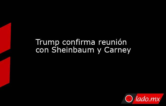 Trump confirma reunión con Sheinbaum y Carney. Noticias en tiempo real