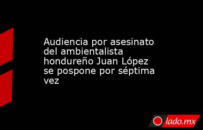 Audiencia por asesinato del ambientalista hondureño Juan López se pospone por séptima vez. Noticias en tiempo real