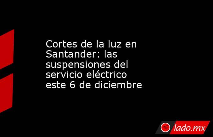 Cortes de la luz en Santander: las suspensiones del servicio eléctrico este 6 de diciembre. Noticias en tiempo real