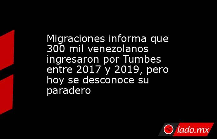 Migraciones informa que 300 mil venezolanos ingresaron por Tumbes entre 2017 y 2019, pero hoy se desconoce su paradero. Noticias en tiempo real