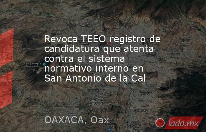 Revoca TEEO registro de candidatura que atenta contra el sistema normativo interno en San Antonio de la Cal. Noticias en tiempo real