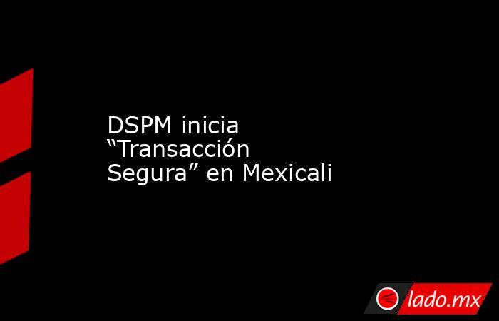 DSPM inicia “Transacción Segura” en Mexicali . Noticias en tiempo real