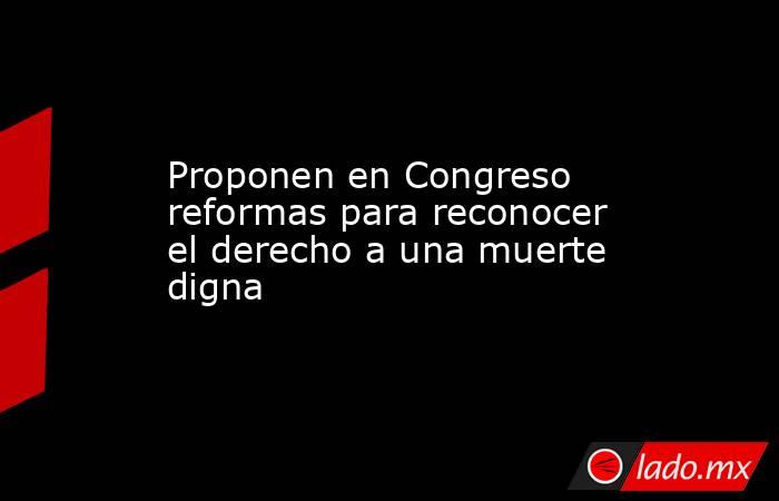 Proponen en Congreso reformas para reconocer el derecho a una muerte digna. Noticias en tiempo real