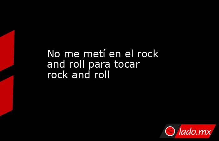 No me metí en el rock and roll para tocar rock and roll. Noticias en tiempo real