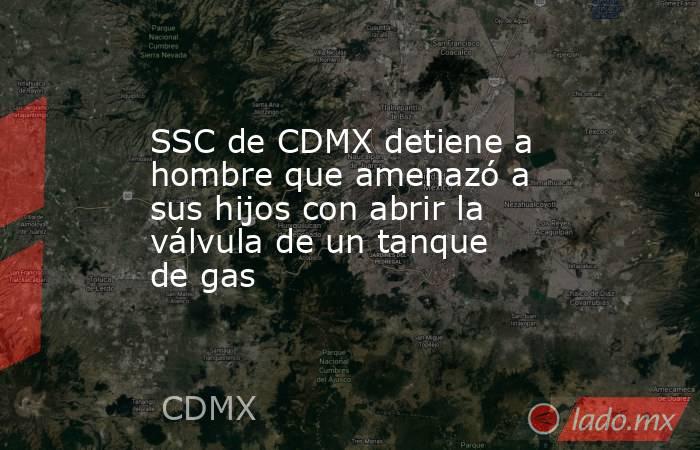 SSC de CDMX detiene a hombre que amenazó a sus hijos con abrir la válvula de un tanque de gas. Noticias en tiempo real