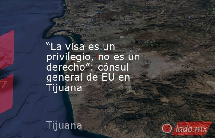 “La visa es un privilegio, no es un derecho”: cónsul general de EU en Tijuana. Noticias en tiempo real