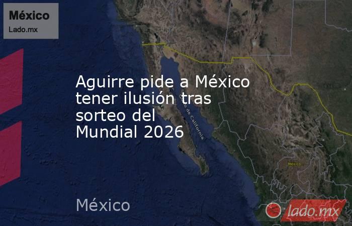 Aguirre pide a México tener ilusión tras sorteo del Mundial 2026. Noticias en tiempo real