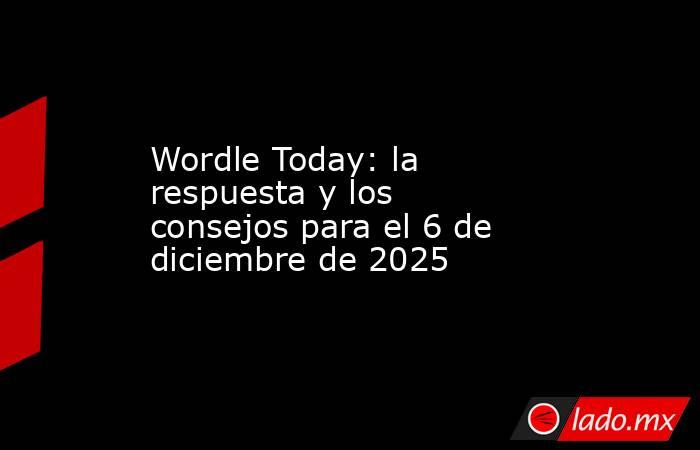 Wordle Today: la respuesta y los consejos para el 6 de diciembre de 2025. Noticias en tiempo real