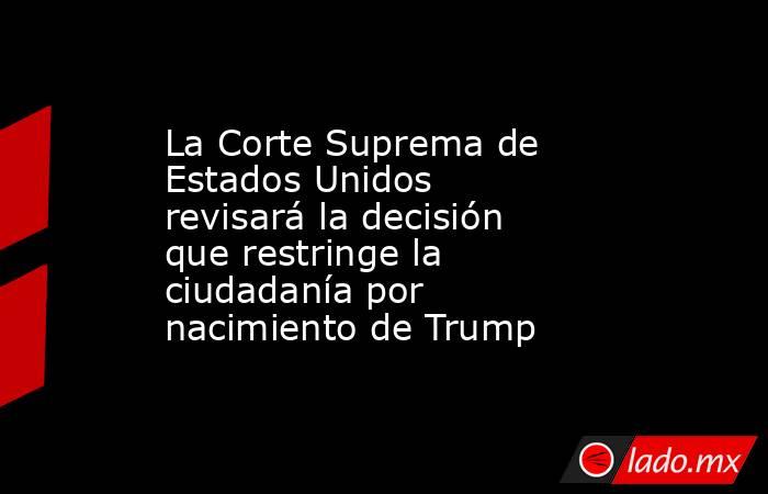 La Corte Suprema de Estados Unidos revisará la decisión que restringe la ciudadanía por nacimiento de Trump. Noticias en tiempo real