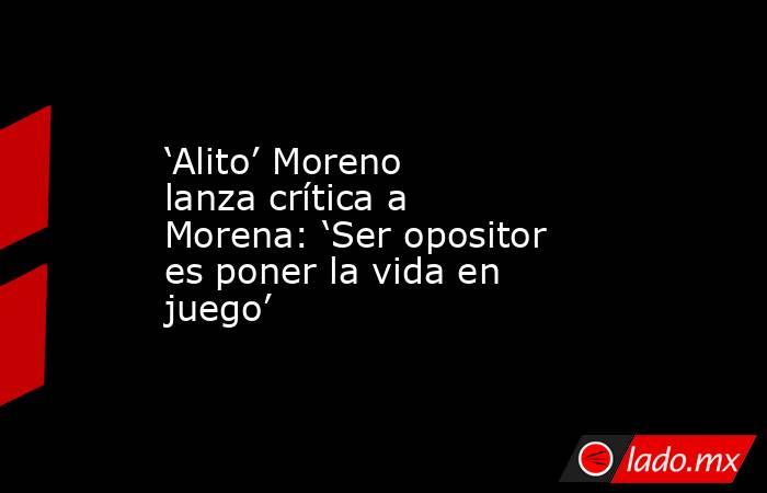‘Alito’ Moreno lanza crítica a Morena: ‘Ser opositor es poner la vida en juego’. Noticias en tiempo real