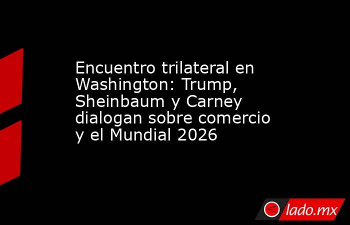 Encuentro trilateral en Washington: Trump, Sheinbaum y Carney dialogan sobre comercio y el Mundial 2026. Noticias en tiempo real