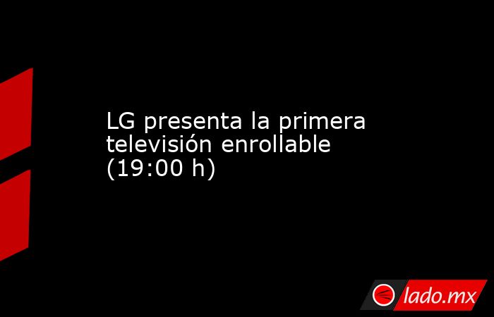LG presenta la primera televisión enrollable (19:00 h). Noticias en tiempo real