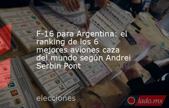 F-16 para Argentina: el ranking de los 6 mejores aviones caza del mundo según Andrei Serbin Pont. Noticias en tiempo real