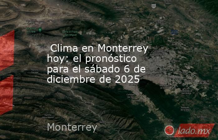  Clima en Monterrey hoy: el pronóstico para el sábado 6 de diciembre de 2025. Noticias en tiempo real