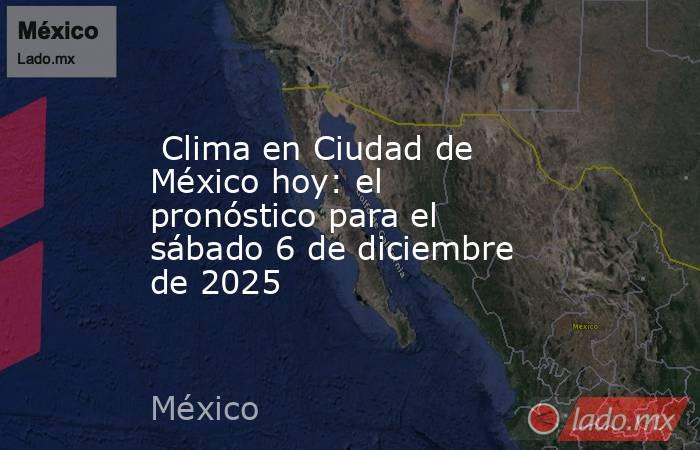  Clima en Ciudad de México hoy: el pronóstico para el sábado 6 de diciembre de 2025. Noticias en tiempo real