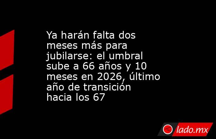 Ya harán falta dos meses más para jubilarse: el umbral sube a 66 años y 10 meses en 2026, último año de transición hacia los 67. Noticias en tiempo real