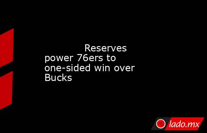             Reserves power 76ers to one-sided win over Bucks        . Noticias en tiempo real