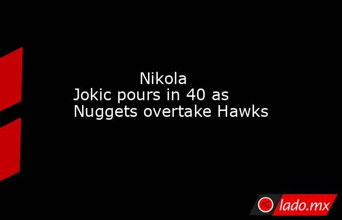             Nikola Jokic pours in 40 as Nuggets overtake Hawks        . Noticias en tiempo real