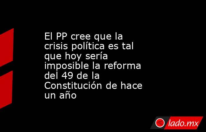 El PP cree que la crisis política es tal que hoy sería imposible la reforma del 49 de la Constitución de hace un año. Noticias en tiempo real