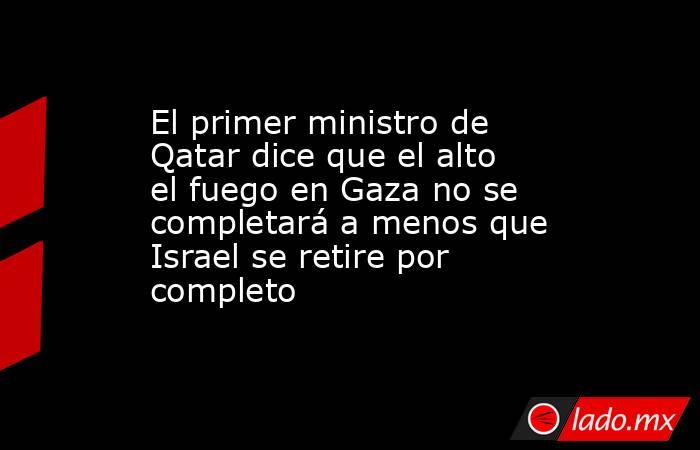 El primer ministro de Qatar dice que el alto el fuego en Gaza no se completará a menos que Israel se retire por completo. Noticias en tiempo real