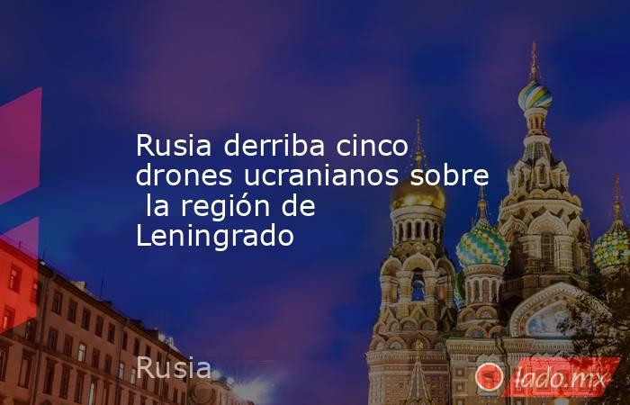 Rusia derriba cinco drones ucranianos sobre  la región de Leningrado. Noticias en tiempo real