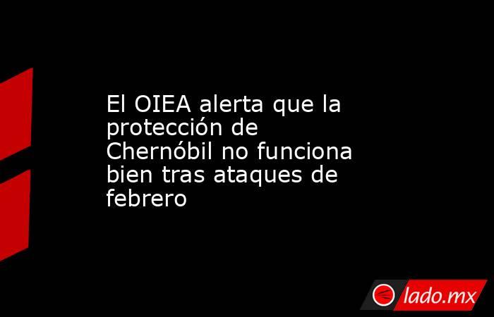 El OIEA alerta que la protección de Chernóbil no funciona bien tras ataques de febrero. Noticias en tiempo real