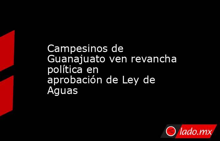 Campesinos de Guanajuato ven revancha política en aprobación de Ley de Aguas. Noticias en tiempo real