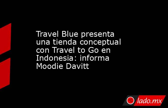 Travel Blue presenta una tienda conceptual con Travel to Go en Indonesia: informa Moodie Davitt. Noticias en tiempo real