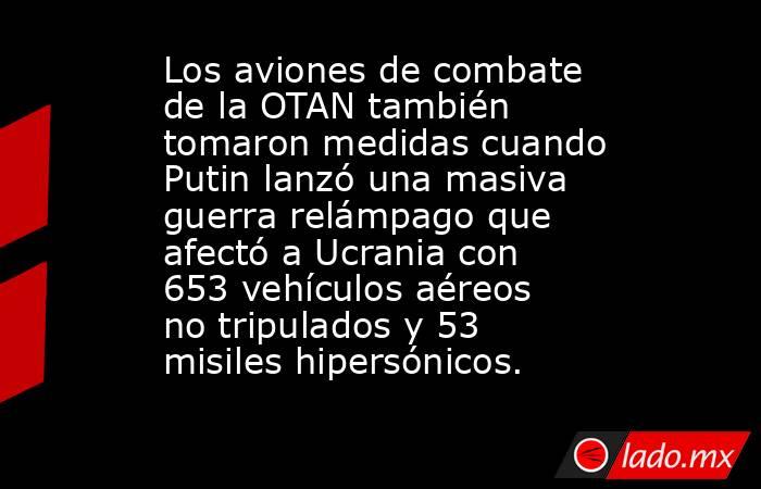 Los aviones de combate de la OTAN también tomaron medidas cuando Putin lanzó una masiva guerra relámpago que afectó a Ucrania con 653 vehículos aéreos no tripulados y 53 misiles hipersónicos.. Noticias en tiempo real
